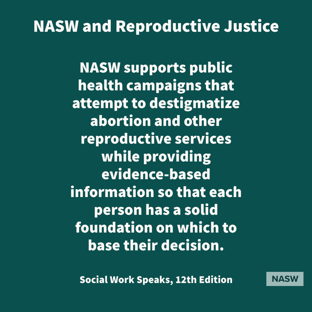 NASW and Reproductive Justice - NASW supports public health campaigns that attempt to destigmatize aboration and other reproductive services while providing evidence-based information so that each person has a solid foundation on which to base their decision - Social Work Speaks, 12th edition - NASW