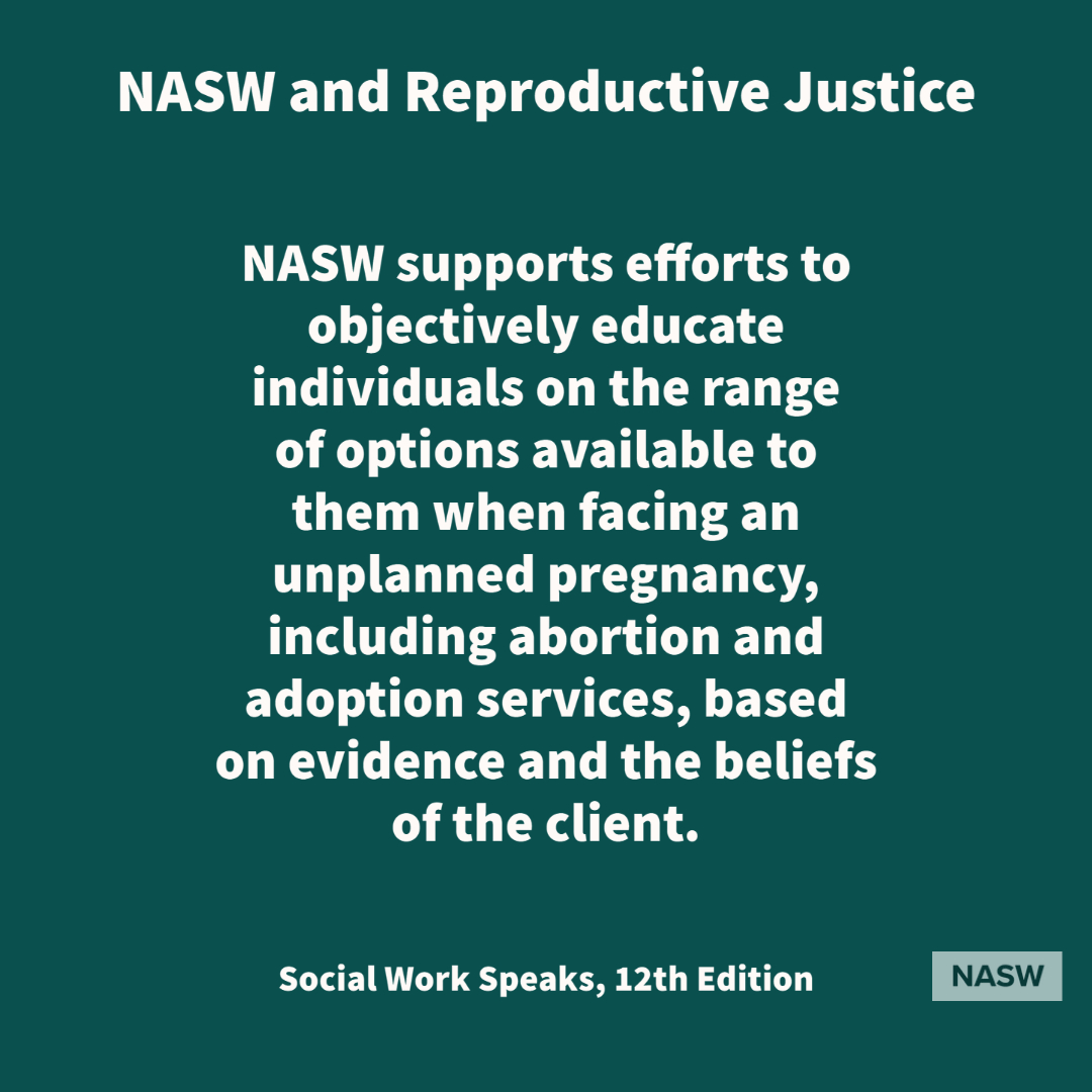 NASW and Reproductive Justice - NASW supports efforts to objectively educate individuals on the range of options available to them when facing an unplanned pregnancy, including abortion and adoption services, based on evidence and the beliefs of the client. - Social Work Speaks, 12th edition - NASW