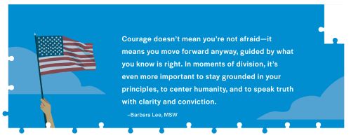 Courage doesn't mean you're not afraid-it means you move forward anyway. guided by what you know is right. In moments of division, it's even more important to stay grounded in your principles, to center humanity, and to speak truth with clarity and conviction-Barbara Lee MSW