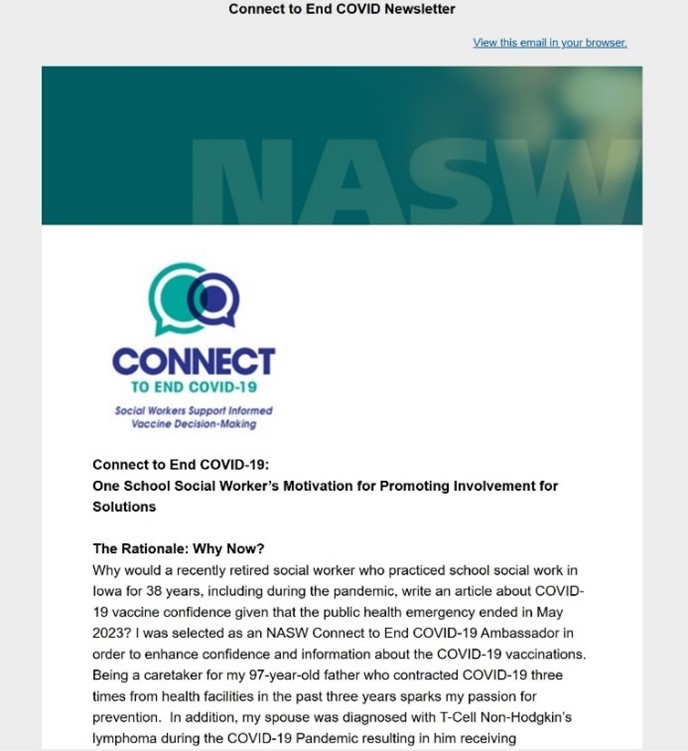 Connect to End COVID-19 Newsletter titled One School Social Worker's Motivation for Promoting Involvement for solutions The Rationale: Why Now? Why would a recently retired social worker who practiced school social work in Iowa for 38 years, including during the pandemic, write an article about COVID-19 vaccine confidence given that the public health emergency ended in May 2023? I was selected as an NASW Connect to End COVID-19 Ambassador in order to enhance confidence and information about the COVID019 Vaccinations. Being a caretaker for my 97-year-old father who contracted VODI019 three times from health facilities in the past three years sparks my passion for prevention. In addition, my spouse was diagnosed with T-Cell Non-Hodgkin's lymphoma during the COVID-19 pandemic resulting in him receiving