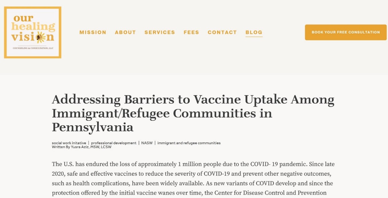 Post from Our Healing Vision counseling and consultations titled Addressing Barriers to Vaccine Uptake Among Immigrant/Refugee Communities in Pennsylvania written by Yusra Aziz LSW LCSW The US has endured the loss of approximately 1 million people due to the COVID-19 pandemic. Since late 2020, safe and effective vaccines to reduce the severity of COVID-19 and prevent other negative outcomes, such as health complications, have been widely available. As new variants of COVID develop and since protection offered by the intitial vaccine wants over time, the center for disease control and prevention
