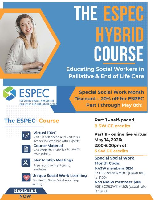 The ESPEC Hybrid Course Educating Social Workers in Palliative & End of Life Care Social Work Month Special Special Social Work Month Discount – 20% off ESPEC Part I through May 8th The ESPEC Course Virtual 100% Part I is self paced and Part 2 is a live online Webinar with Experts. Course Material You keep the materials to use to train others! Mentorship Meetings Free monthly mentorship available. Unique Social Work Learning For Health Social Workers in any setting. Course Credits Part I – Self-Paced 8 SW CE credits Part II – Online Live Virtual 3 SW CE credits Special Social Work Month Code NASW Members – $120 Code: ESPEC26SWKMth1 (Usual rate is $150) Non-NASW Members – $160 Code: ESPEC26SWKMth2 (Usual rate is $200) Registration Register Now Organization ESPEC Educating Social Workers in Palliative and End-of-Life Care